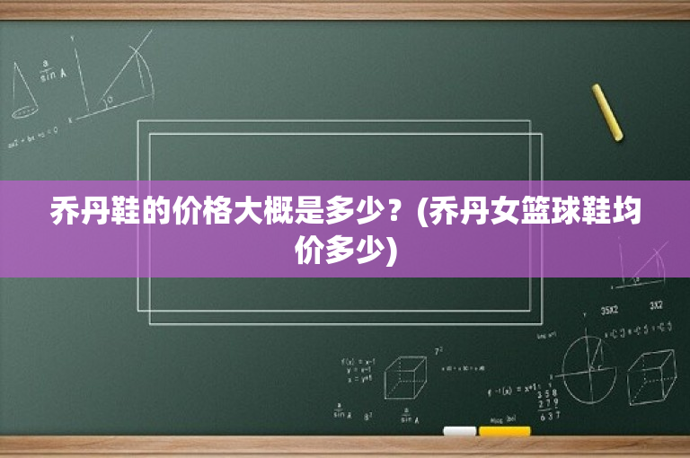 乔丹鞋的价格大概是多少？(乔丹女篮球鞋均价多少)