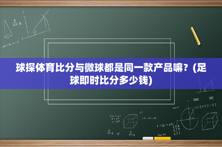 球探体育比分与微球都是同一款产品嘛？(足球即时比分多少钱)