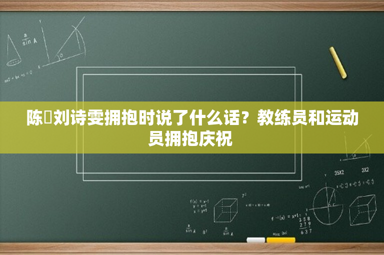 陈玘刘诗雯拥抱时说了什么话？教练员和运动员拥抱庆祝 