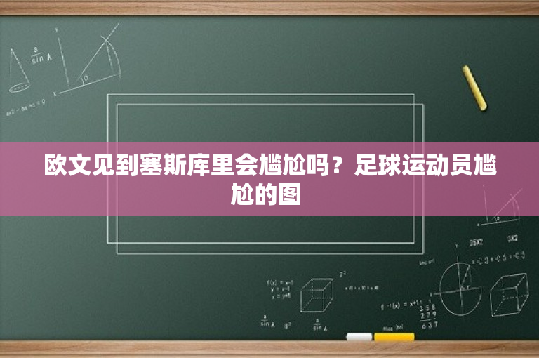 欧文见到塞斯库里会尴尬吗？足球运动员尴尬的图 
