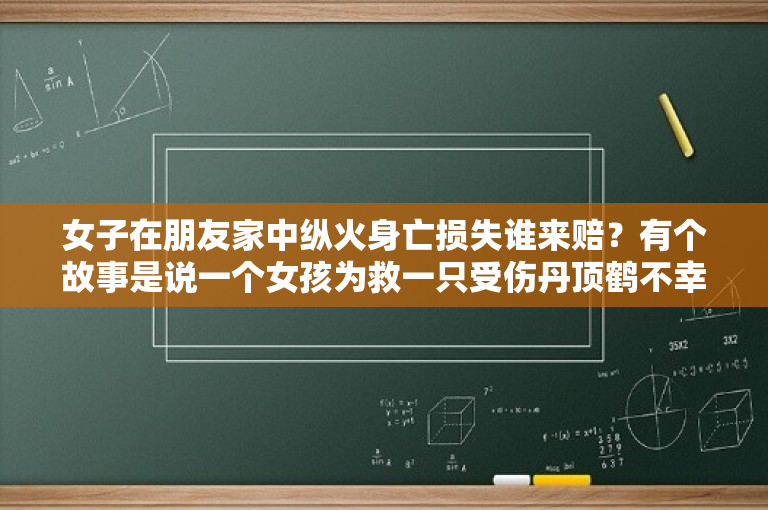 女子在朋友家中纵火身亡损失谁来赔？有个故事是说一个女孩为救一只受伤丹顶鹤不幸滑入了沼泽再没有上来。这是不是真实的事?出自哪里？ 