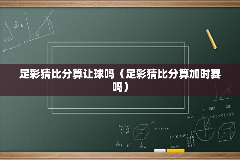 足彩猜比分算让球吗（足彩猜比分算加时赛吗）