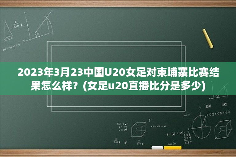 2023年3月23中国U20女足对柬埔寨比赛结果怎么样？(女足u20直播比分是多少)