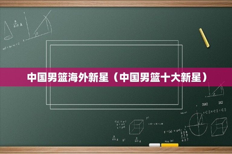 中国男篮海外新星（中国男篮十大新星）
