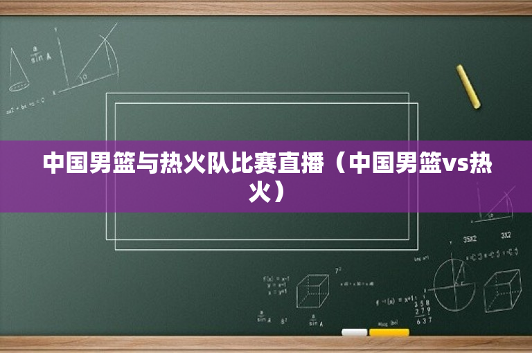 中国男篮与热火队比赛直播（中国男篮vs热火）